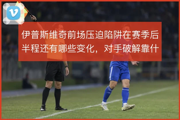 伊普斯维奇前场压迫陷阱在赛季后半程还有哪些变化,对手破解靠什么撑住