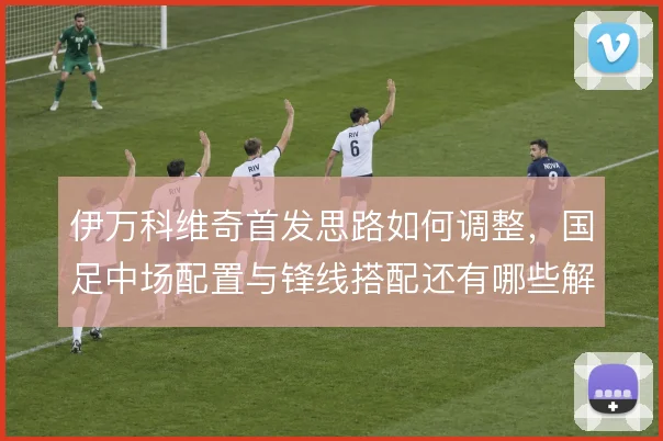伊万科维奇首发思路如何调整,国足中场配置与锋线搭配还有哪些解法