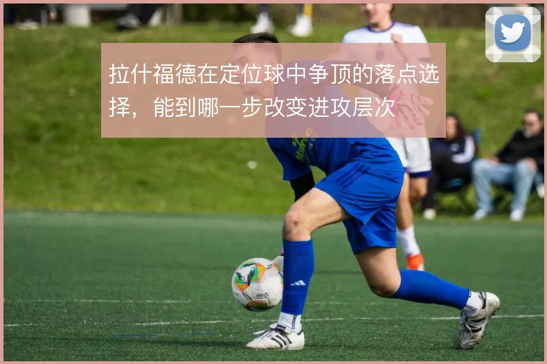 拉什福德在定位球中争顶的落点选择,能到哪一步改变进攻层次