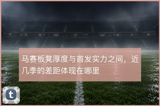 马赛板凳厚度与首发实力之间,近几季的差距体现在哪里