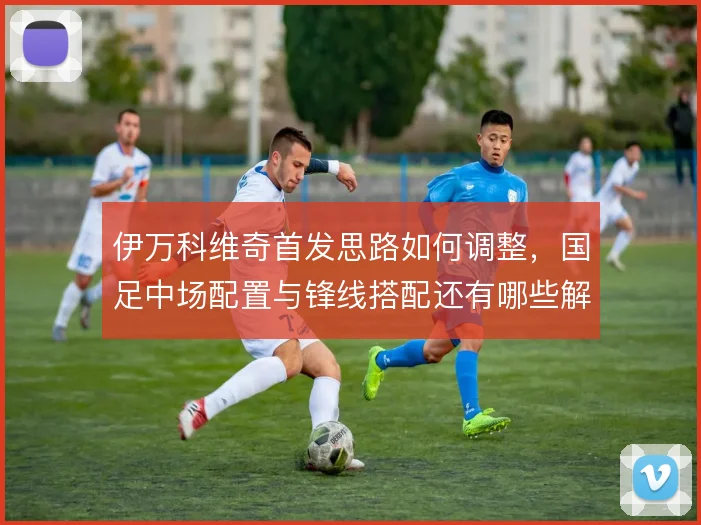 伊万科维奇首发思路如何调整，国足中场配置与锋线搭配还有哪些解法