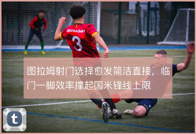 图拉姆射门选择愈发简洁直接,临门一脚效率撑起国米锋线上限