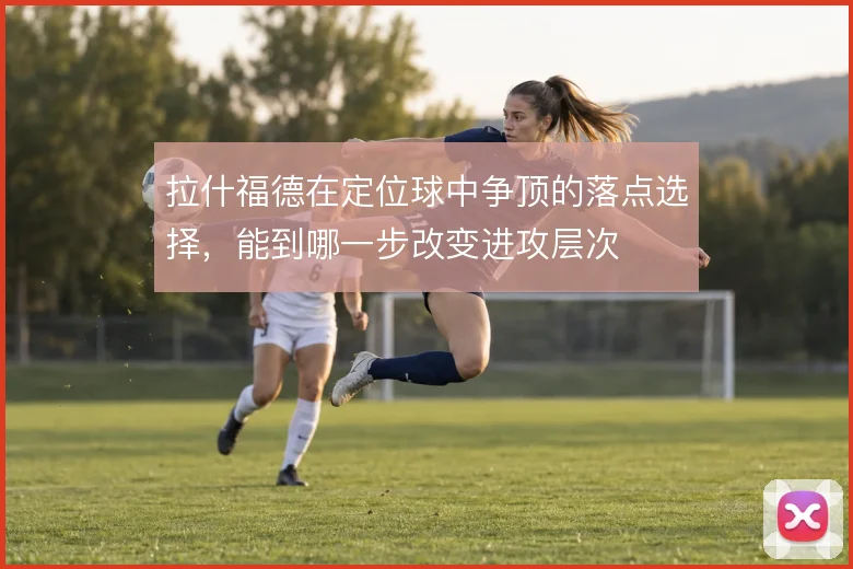 拉什福德在定位球中争顶的落点选择，能到哪一步改变进攻层次