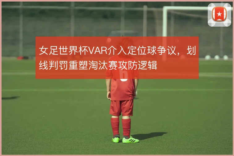 女足世界杯VAR介入定位球争议,划线判罚重塑淘汰赛攻防逻辑