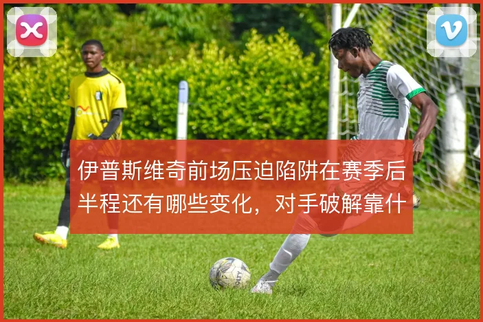 伊普斯维奇前场压迫陷阱在赛季后半程还有哪些变化,对手破解靠什么撑住