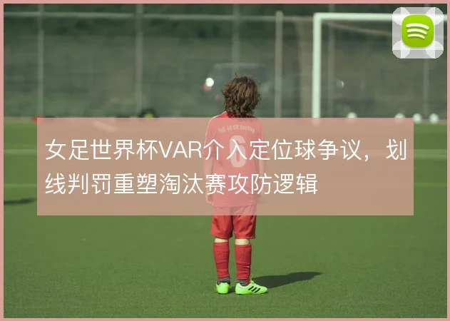 女足世界杯VAR介入定位球争议,划线判罚重塑淘汰赛攻防逻辑