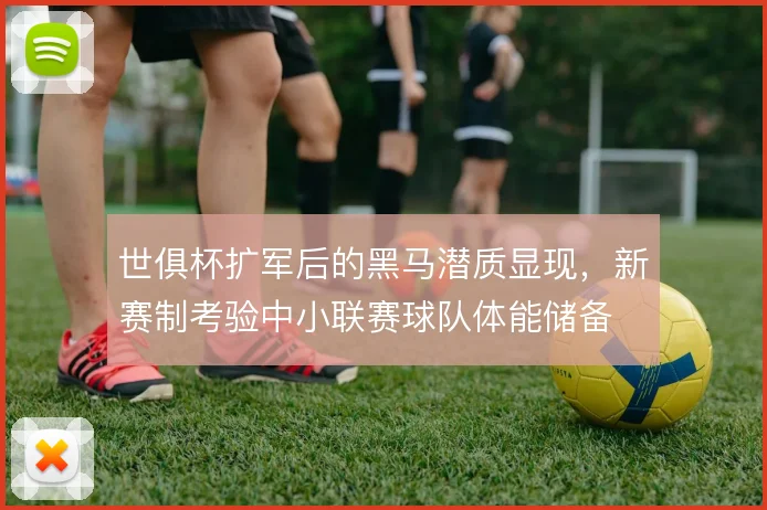 世俱杯扩军后的黑马潜质显现,新赛制考验中小联赛球队体能储备