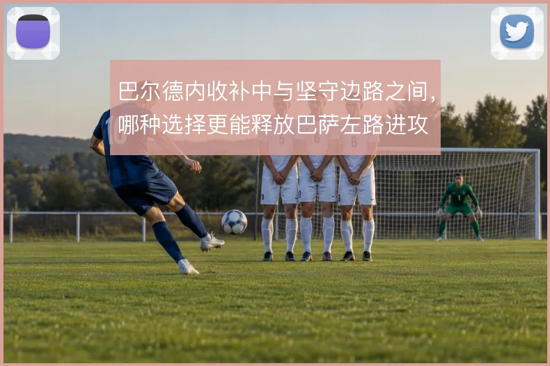巴尔德内收补中与坚守边路之间,哪种选择更能释放巴萨左路进攻