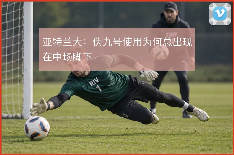 亚特兰大：伪九号使用为何总出现在中场脚下